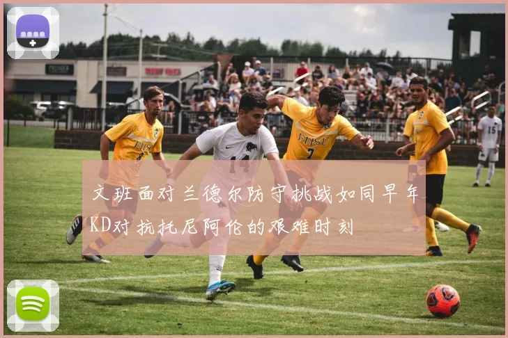 文班面对兰德尔防守挑战如同早年KD对抗托尼阿伦的艰难时刻