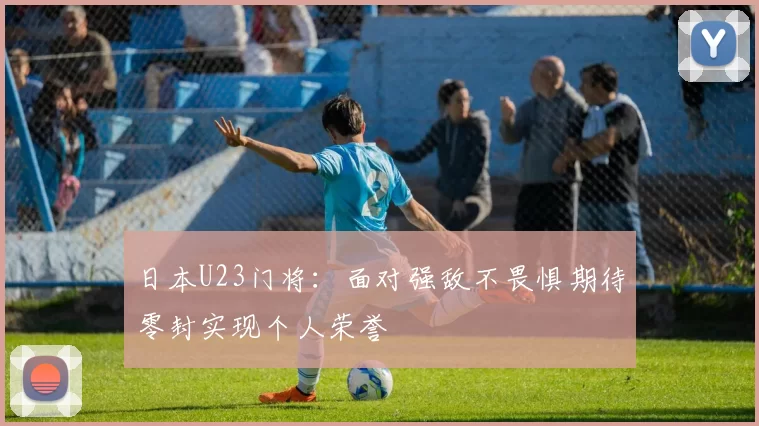 日本U23门将：面对强敌不畏惧期待零封实现个人荣誉