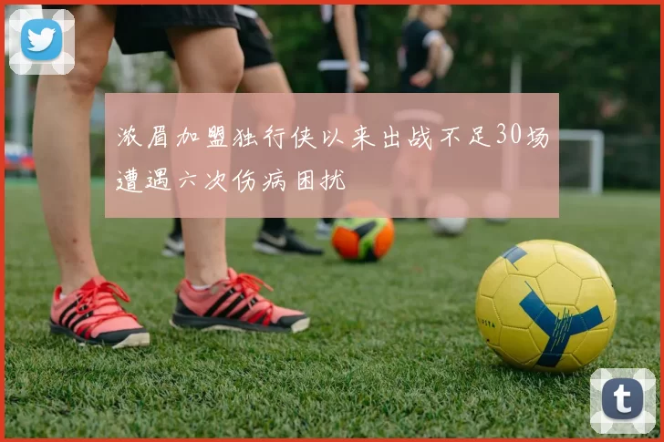 浓眉加盟独行侠以来出战不足30场遭遇六次伤病困扰