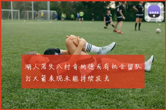 湖人若失八村肯纳德或有机会留队打火箭表现未能持续发光