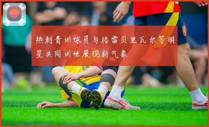 热刺青训球员与格雷贝里瓦尔等明星共同训练展现新气象