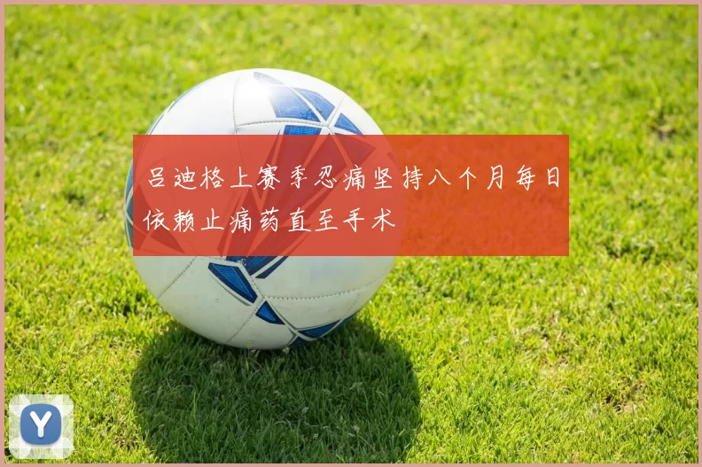 吕迪格上赛季忍痛坚持八个月每日依赖止痛药直至手术