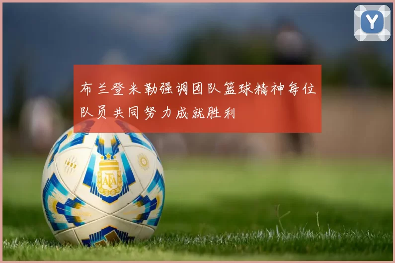 布兰登米勒强调团队篮球精神每位队员共同努力成就胜利