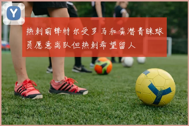 热刺前锋特尔受罗马和黄潜青睐球员愿意离队但热刺希望留人