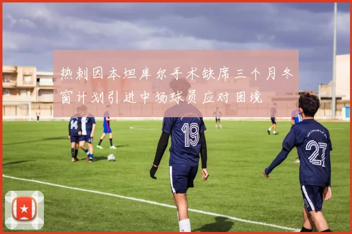 热刺因本坦库尔手术缺席三个月冬窗计划引进中场球员应对困境