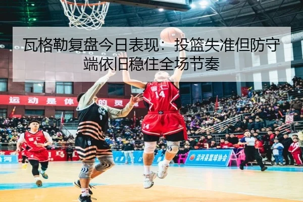瓦格勒复盘今日表现：投篮失准但防守端依旧稳住全场节奏（BB-SPORTS）